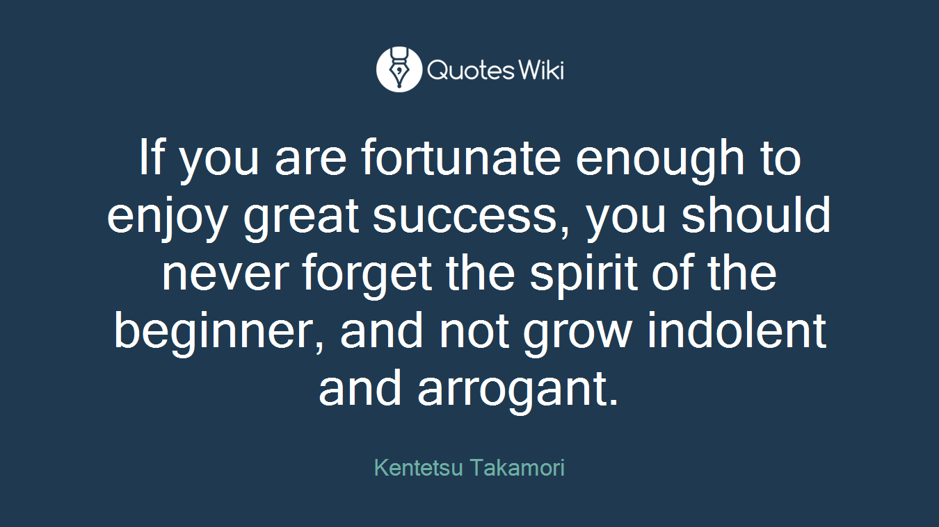 If you are fortunate enough to enjoy great success, you should never forget the spirit of the beginner, and not grow indolent and arrogant.