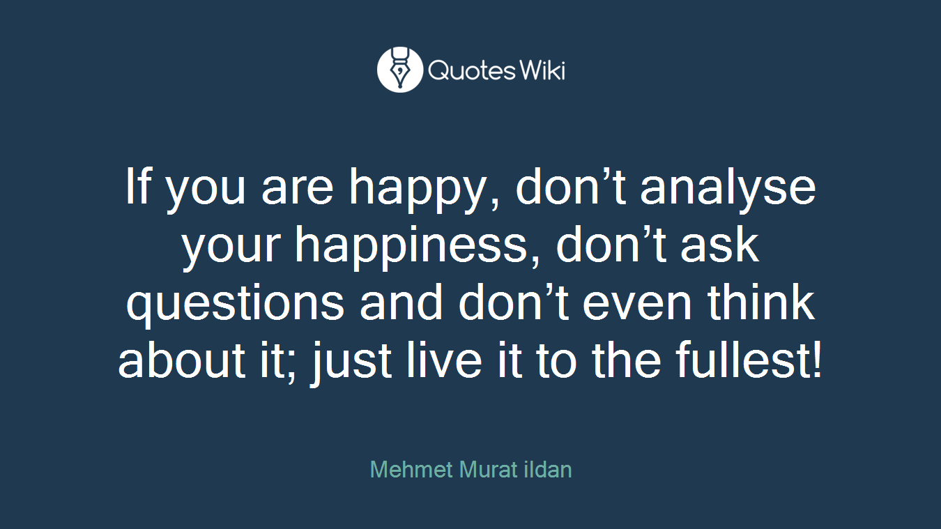 If you are happy, don’t analyse your happiness, don’t ask questions and don’t even think about it; just live it to the fullest!