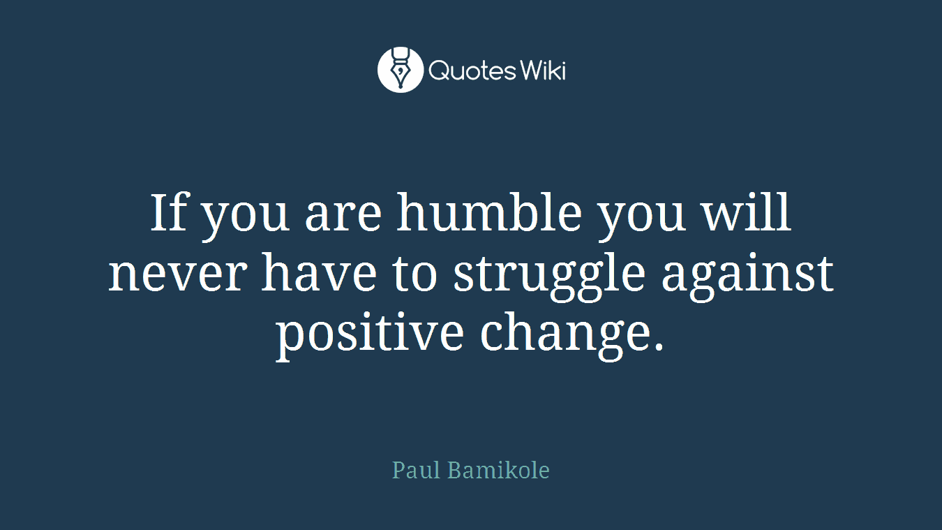 If you are humble you will never have to struggle against positive change.