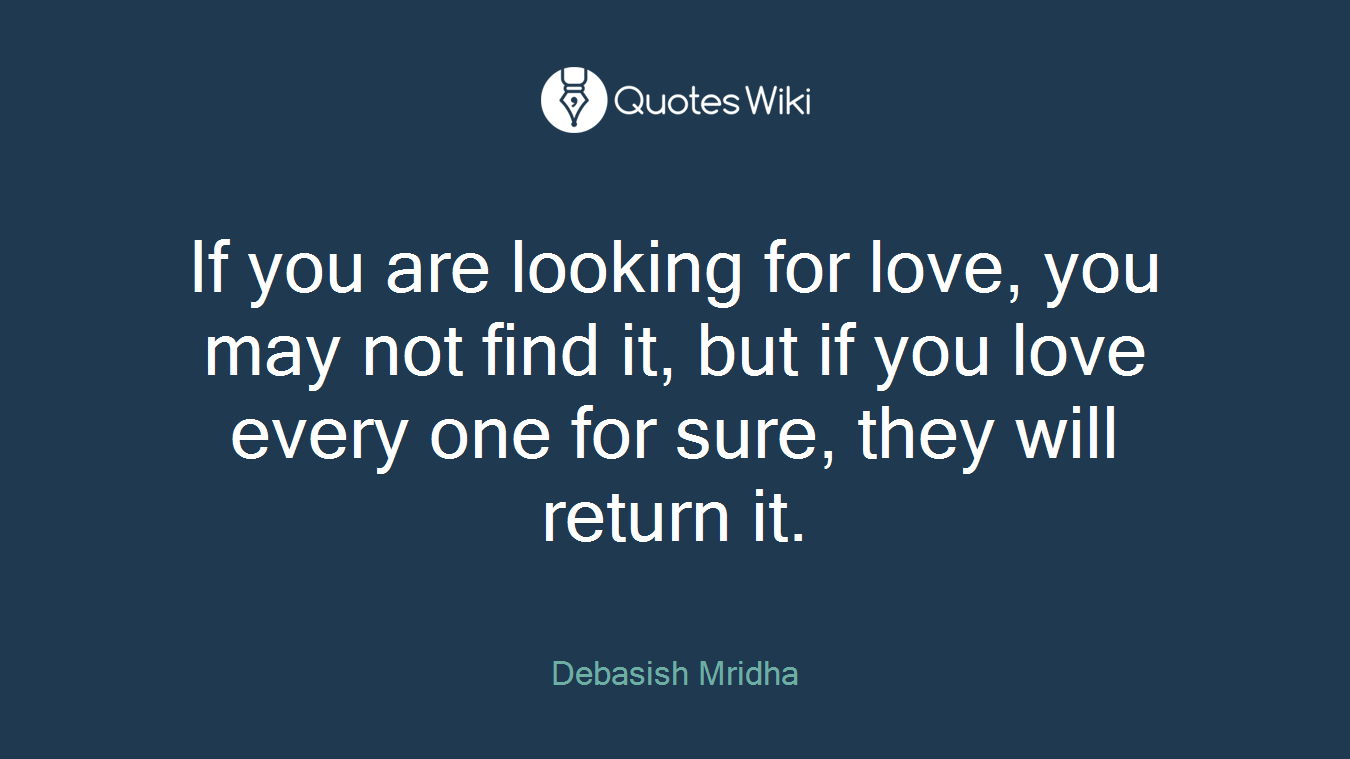 If you are looking for love, you may not find it, but if you love every one for sure, they will return it.