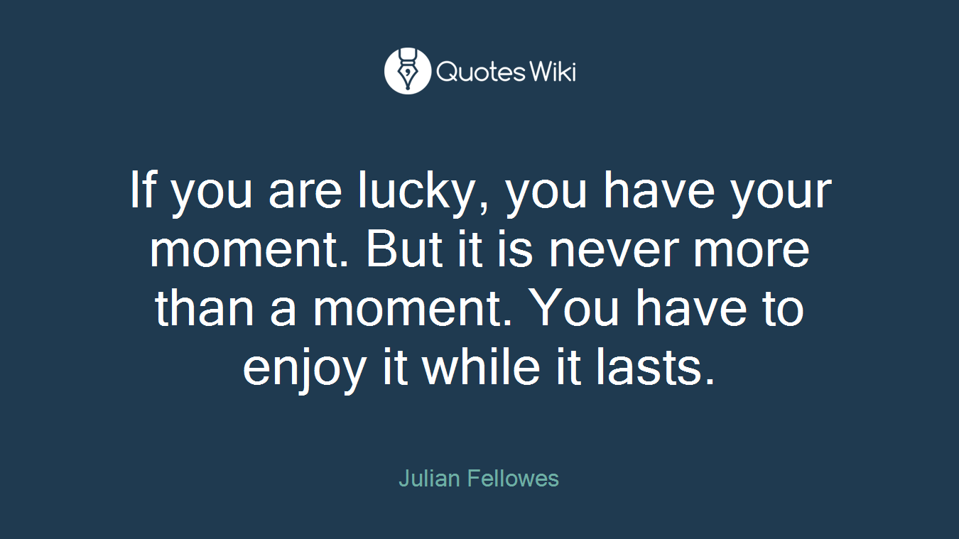 If you are lucky, you have your moment. But it is never more than a moment. You have to enjoy it while it lasts.