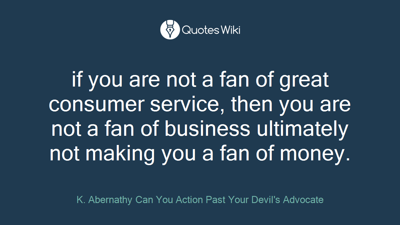 if you are not a fan of great consumer service, then you are not a fan of business ultimately not making you a fan of money.