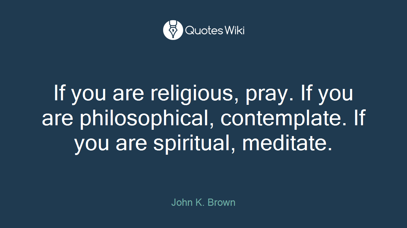 If you are religious, pray. If you are philosophical, contemplate. If you are spiritual, meditate.