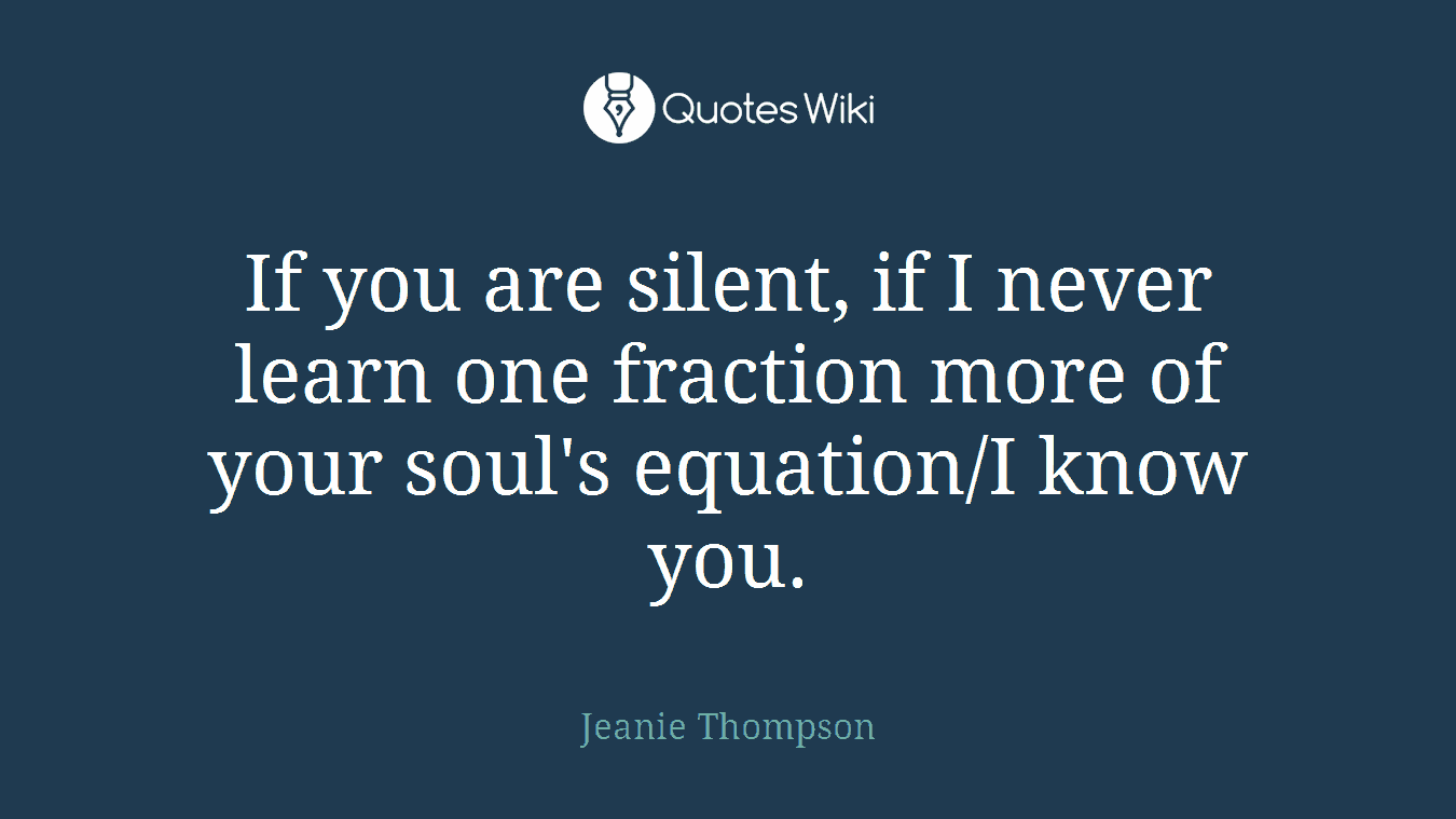 If you are silent, if I never learn one fraction more of your soul's equation/I know you.