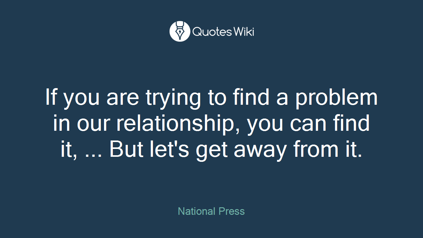 If you are trying to find a problem in our relationship, you can find it, ... But let's get away from it.