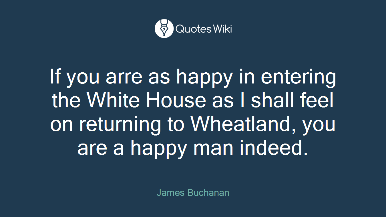 If you arre as happy in entering the White House as I shall feel on returning to Wheatland, you are a happy man indeed.