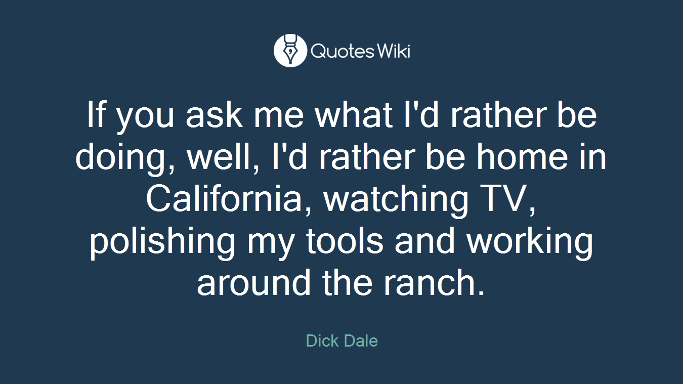 If you ask me what I'd rather be doing, well, I'd rather be home in California, watching TV, polishing my tools and working around the ranch.