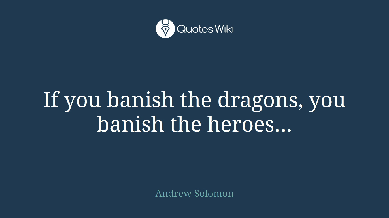 If you banish the dragons, you banish the heroes...