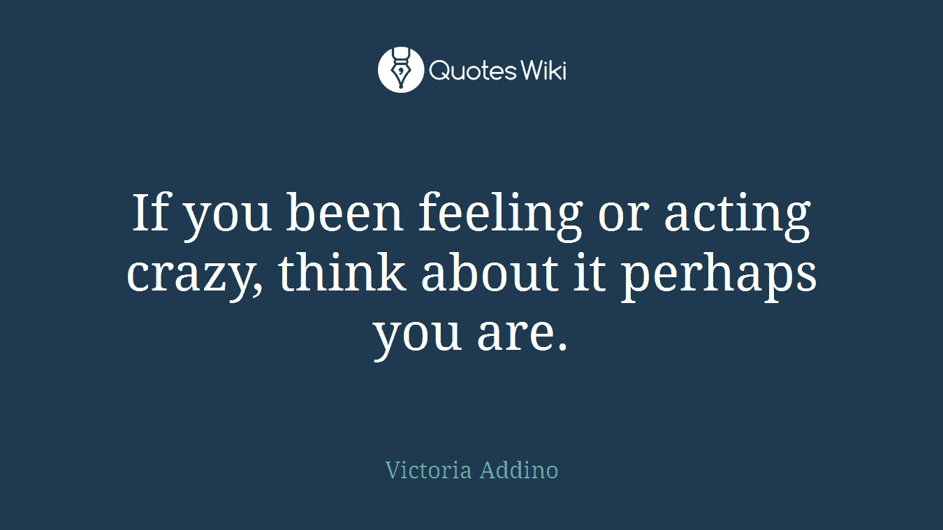 If you been feeling or acting crazy, think about it perhaps you are.