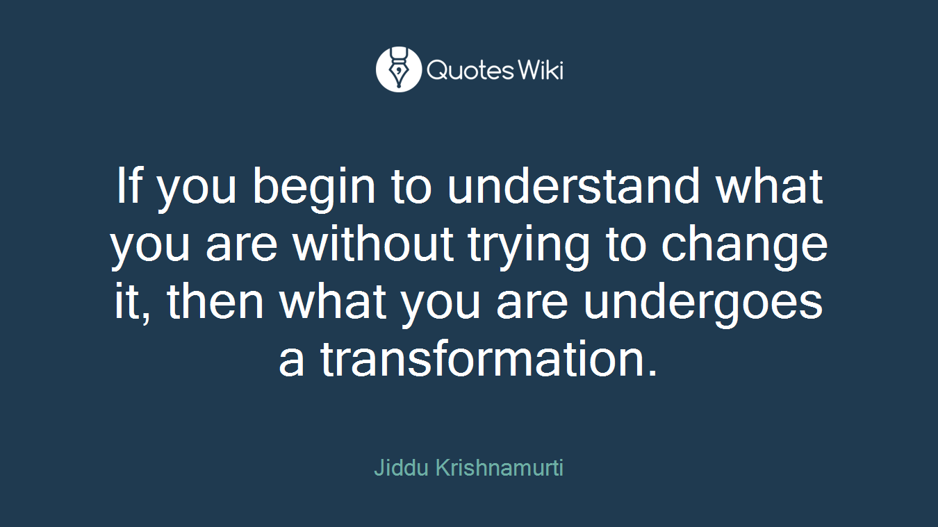If you begin to understand what you are without trying to change it, then what you are undergoes a transformation.