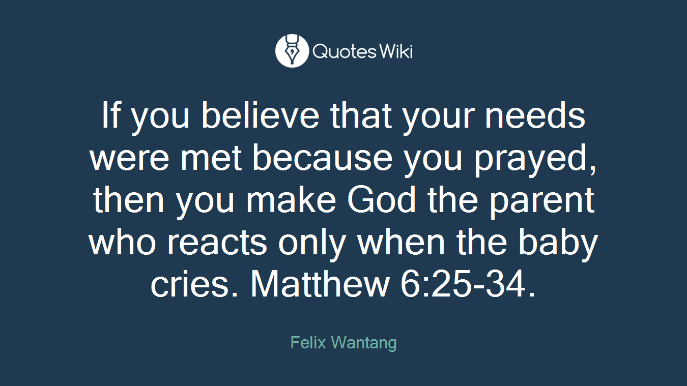 If you believe that your needs were met because you prayed, then you make God the parent who reacts only when the baby cries. Matthew 6:25-34.