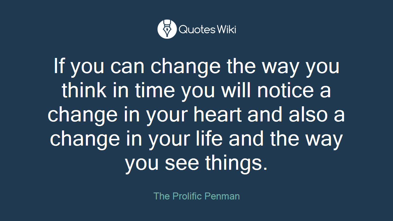 If you can change the way you think in time you will notice a change in your heart and also a change in your life and the way you see things.