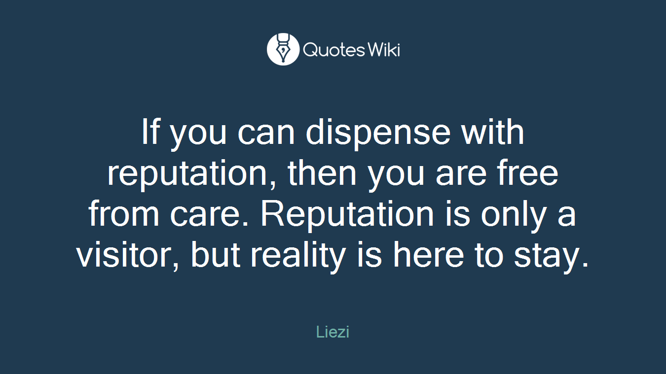 If you can dispense with reputation, then you are free from care. Reputation is only a visitor, but reality is here to stay.