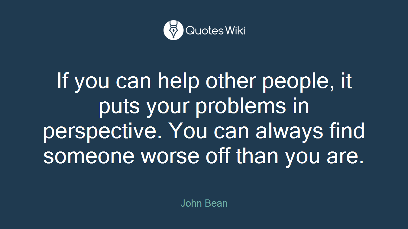 If you can help other people, it puts your problems in perspective. You can always find someone worse off than you are.