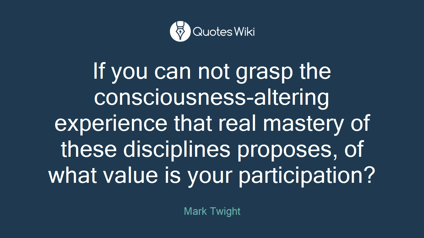 If you can not grasp the consciousness-altering experience that real mastery of these disciplines proposes, of what value is your participation?