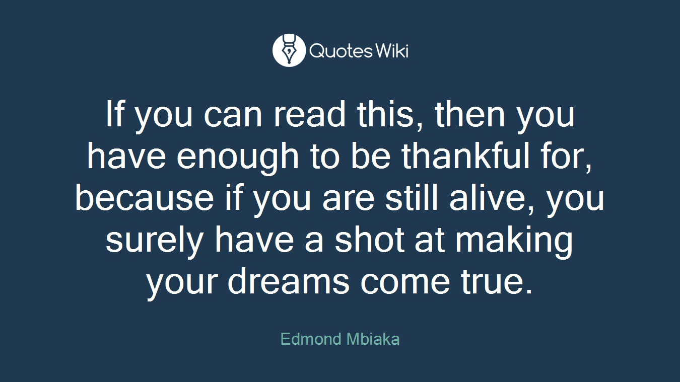 If you can read this, then you have enough to be thankful for, because if you are still alive, you surely have a shot at making your dreams come true.