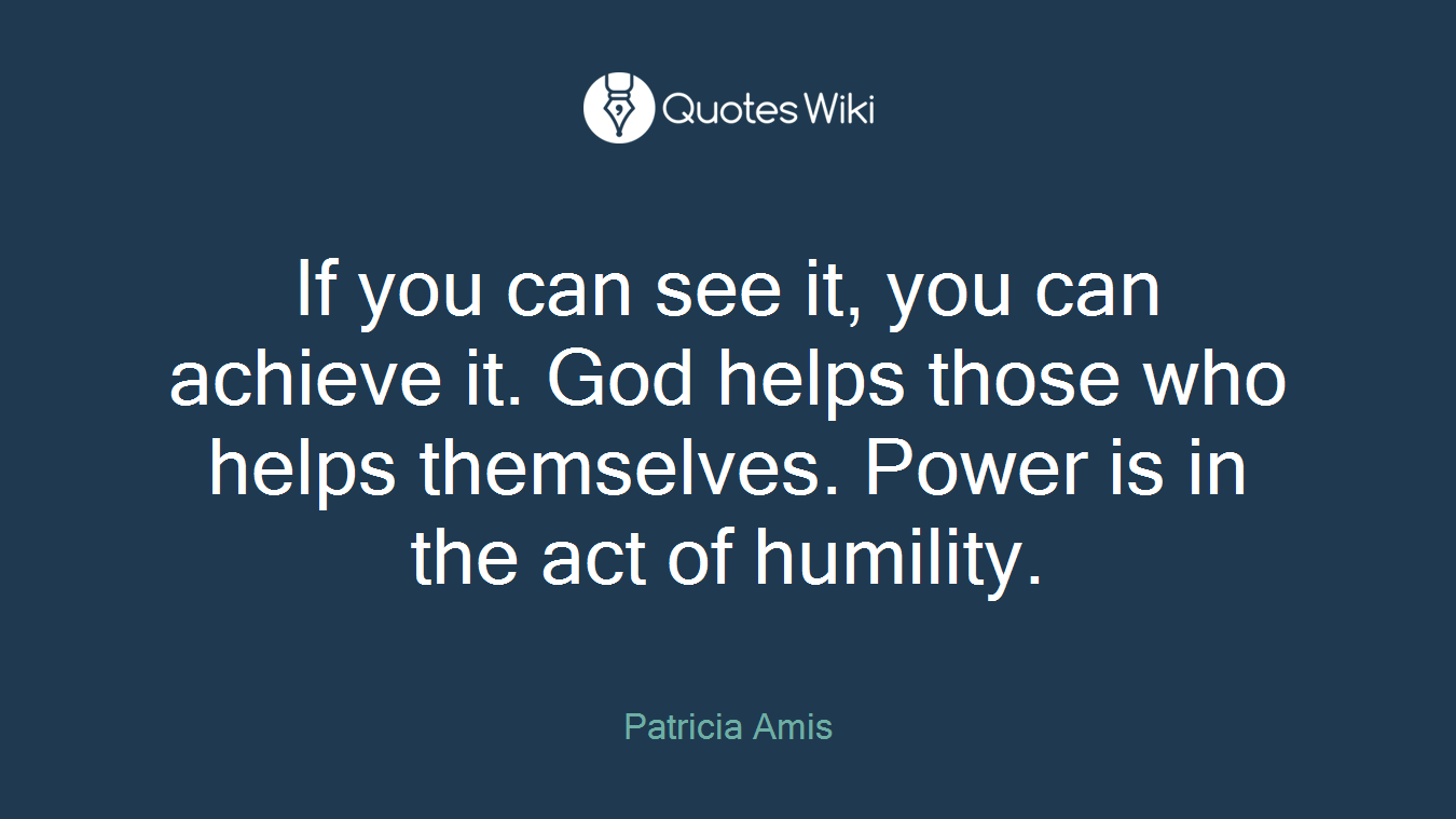 If you can see it, you can achieve it. God helps those who helps themselves. Power is in the act of humility.