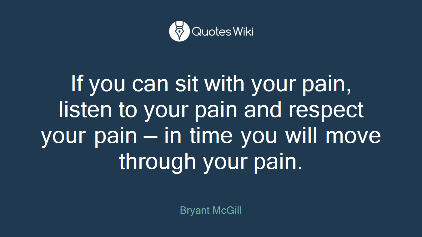 If you can sit with your pain, listen to your pain and respect your pain — in time you will move through your pain.