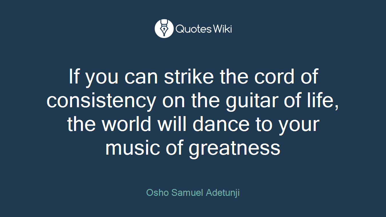 If you can strike the cord of consistency on the guitar of life, the world will dance to your music of greatness