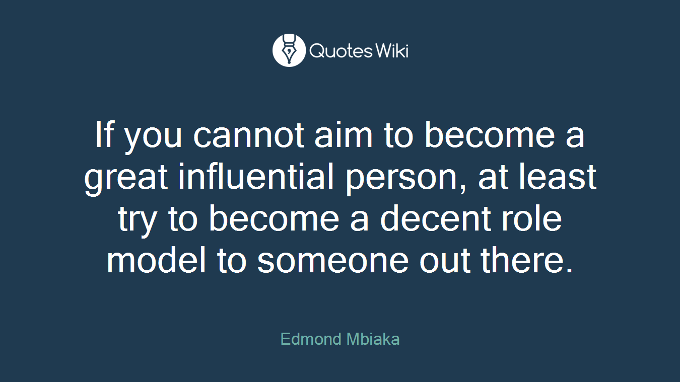 If you cannot aim to become a great influential person, at least try to become a decent role model to someone out there.