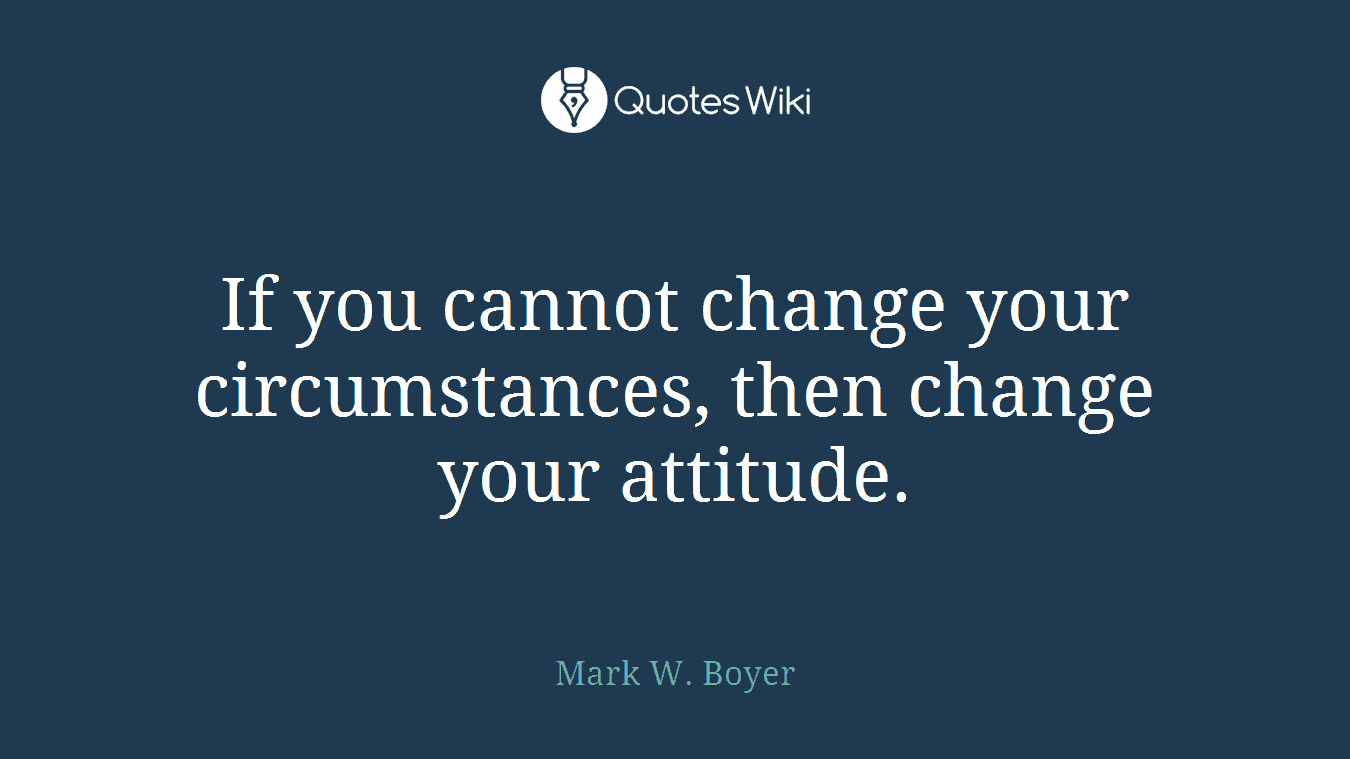 If you cannot change your circumstances, then change your attitude.