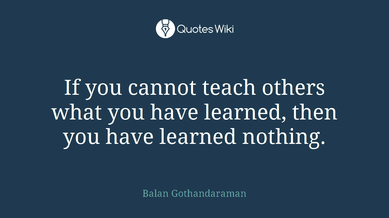If you cannot teach others what you have learned, then you have learned nothing.