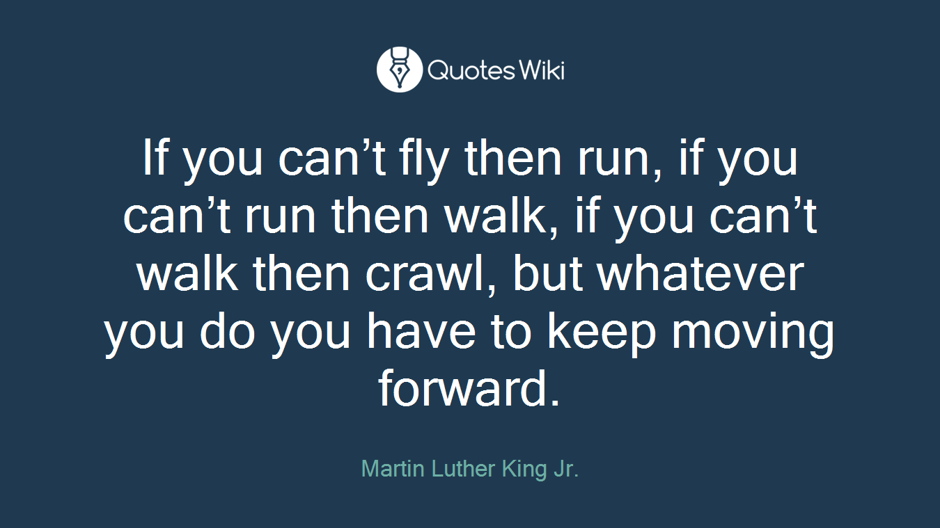 If you can’t fly then run, if you can’t run then walk, if you can’t walk then crawl, but whatever you do you have to keep moving forward.