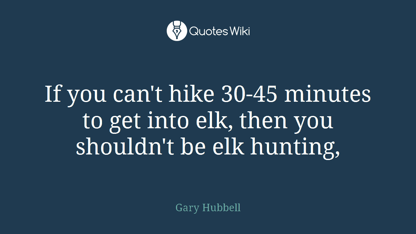 If you can't hike 30-45 minutes to get into elk, then you shouldn't be elk hunting,