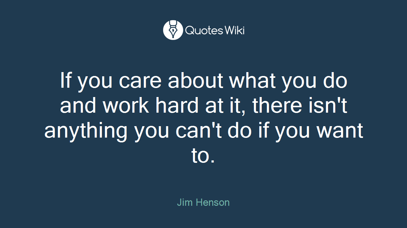 If you care about what you do and work hard at it, there isn't anything you can't do if you want to.