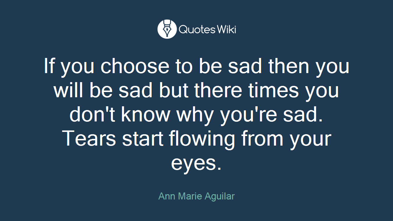 If you choose to be sad then you will be sad but there times you don't know why you're sad. Tears start flowing from your eyes.