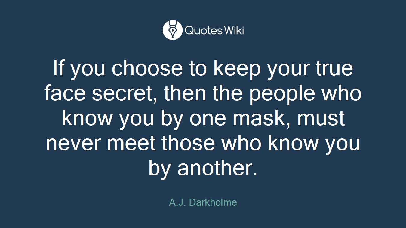 If you choose to keep your true face secret, then the people who know you by one mask, must never meet those who know you by another.