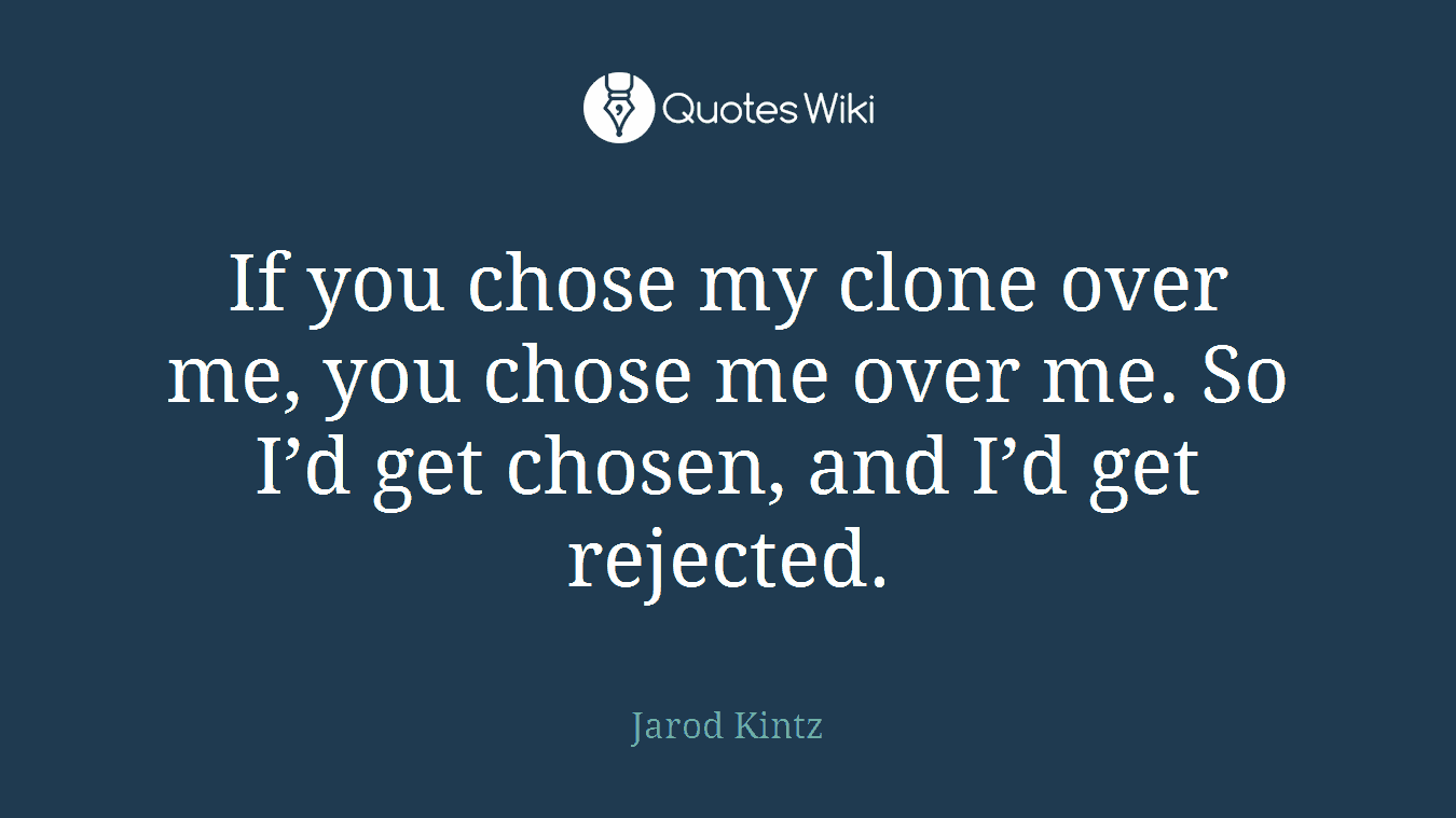 If you chose my clone over me, you chose me over me. So I’d get chosen, and I’d get rejected.