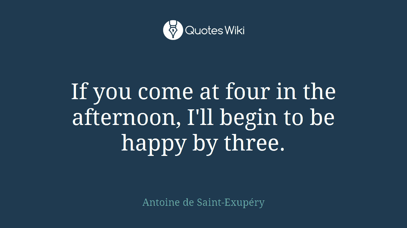 If you come at four in the afternoon, I'll begin to be happy by three.
