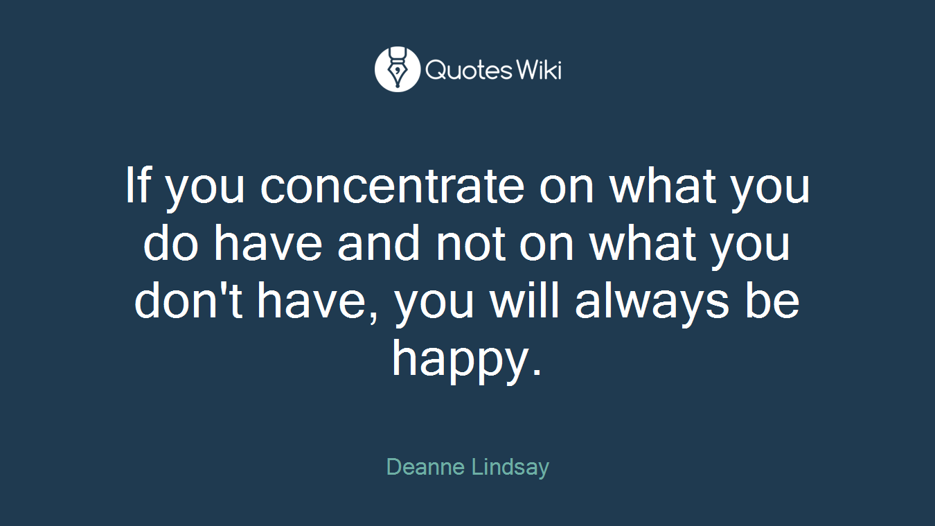 If you concentrate on what you do have and not on what you don't have, you will always be happy.