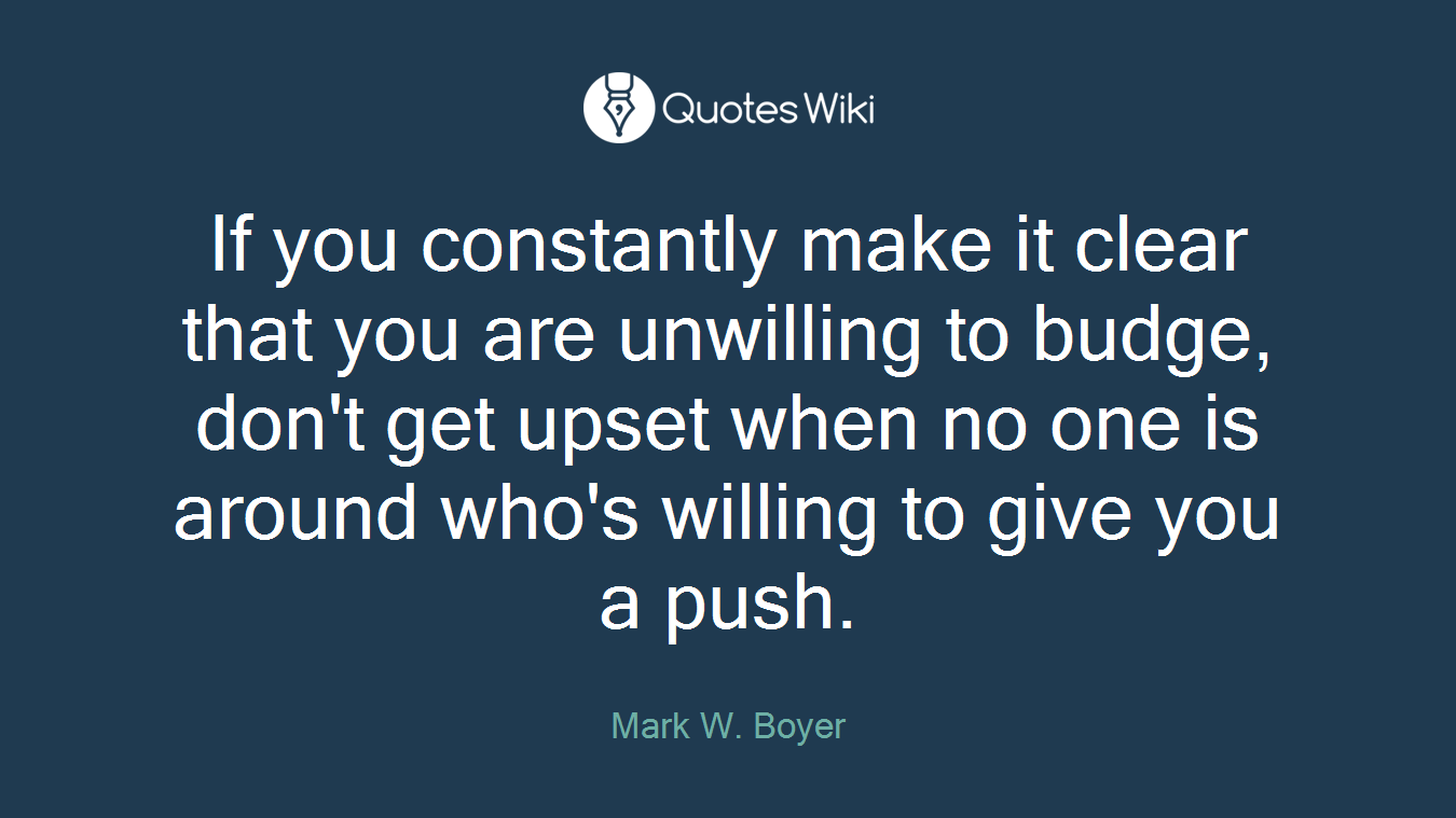 If you constantly make it clear that you are unwilling to budge, don't get upset when no one is around who's willing to give you a push.