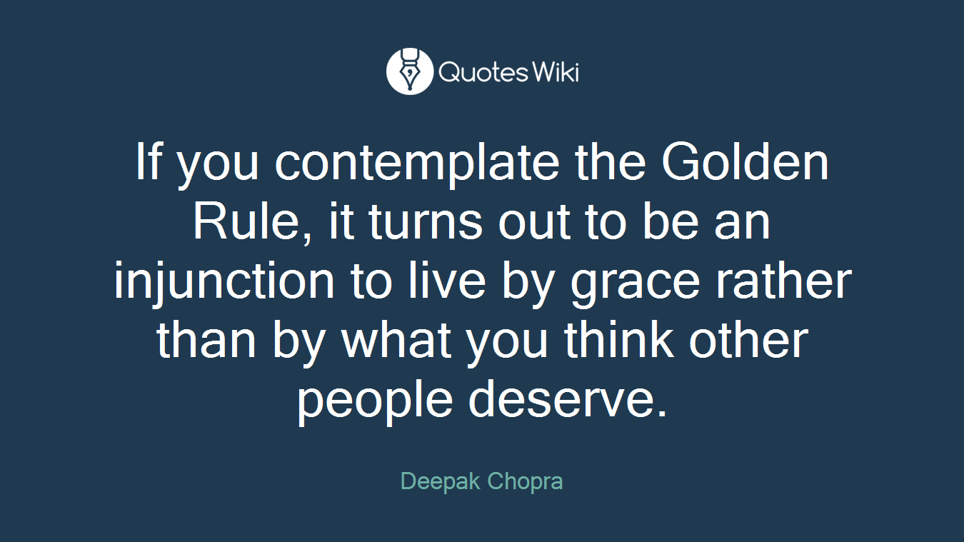 If you contemplate the Golden Rule, it turns out to be an injunction to live by grace rather than by what you think other people deserve.