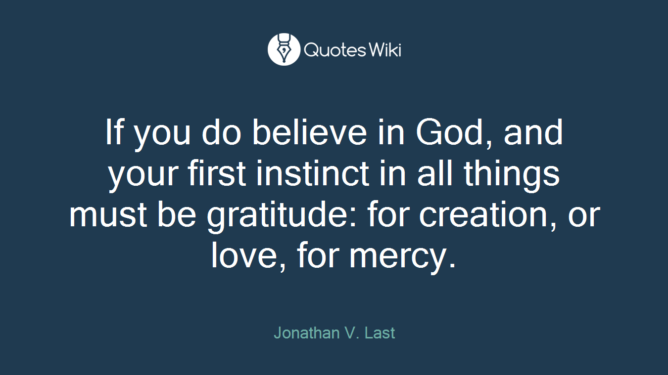 If you do believe in God, and your first instinct in all things must be gratitude: for creation, or love, for mercy.