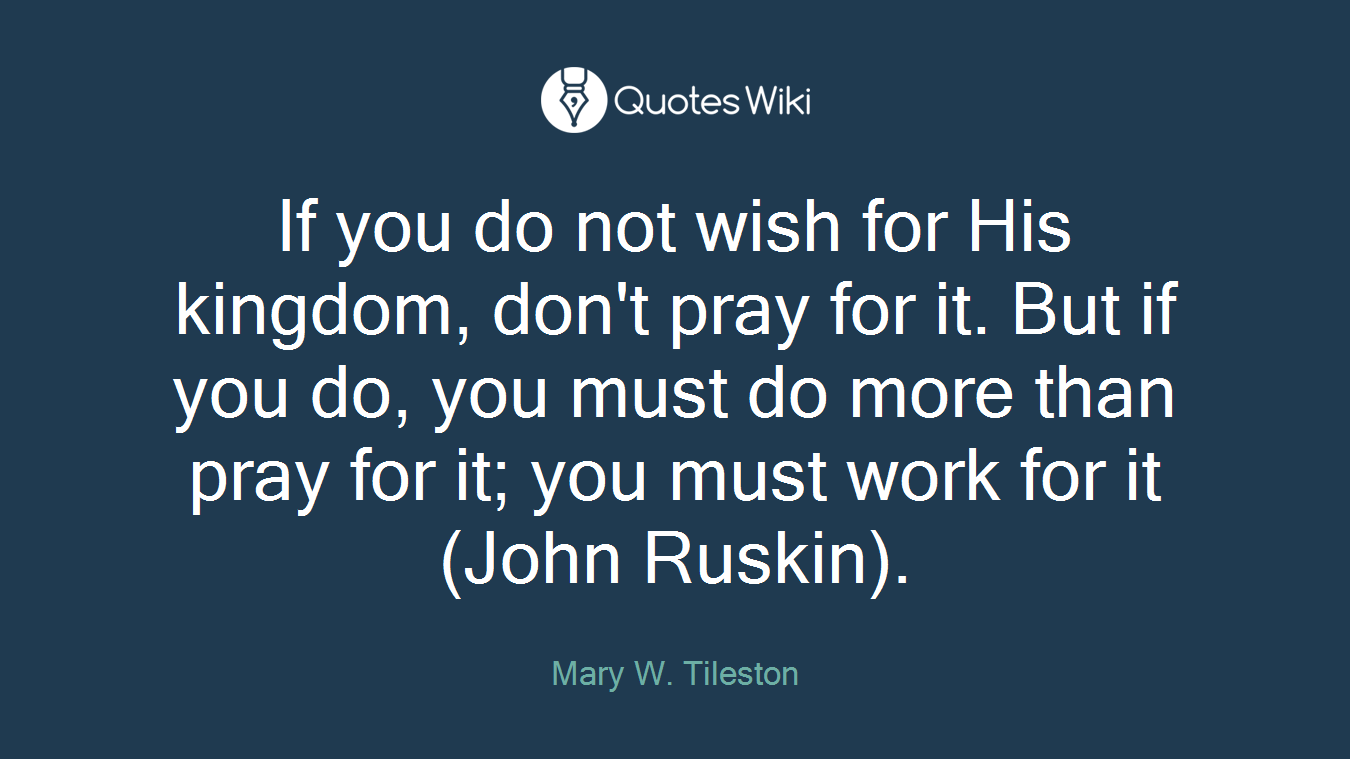 If you do not wish for His kingdom, don't pray for it. But if you do, you must do more than pray for it; you must work for it (John Ruskin).