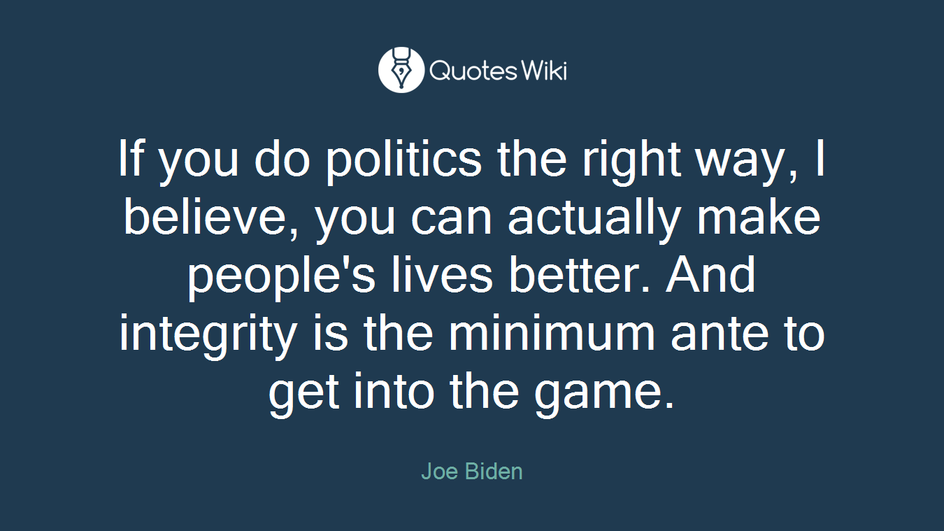 If you do politics the right way, I believe, you can actually make people's lives better. And integrity is the minimum ante to get into the game.