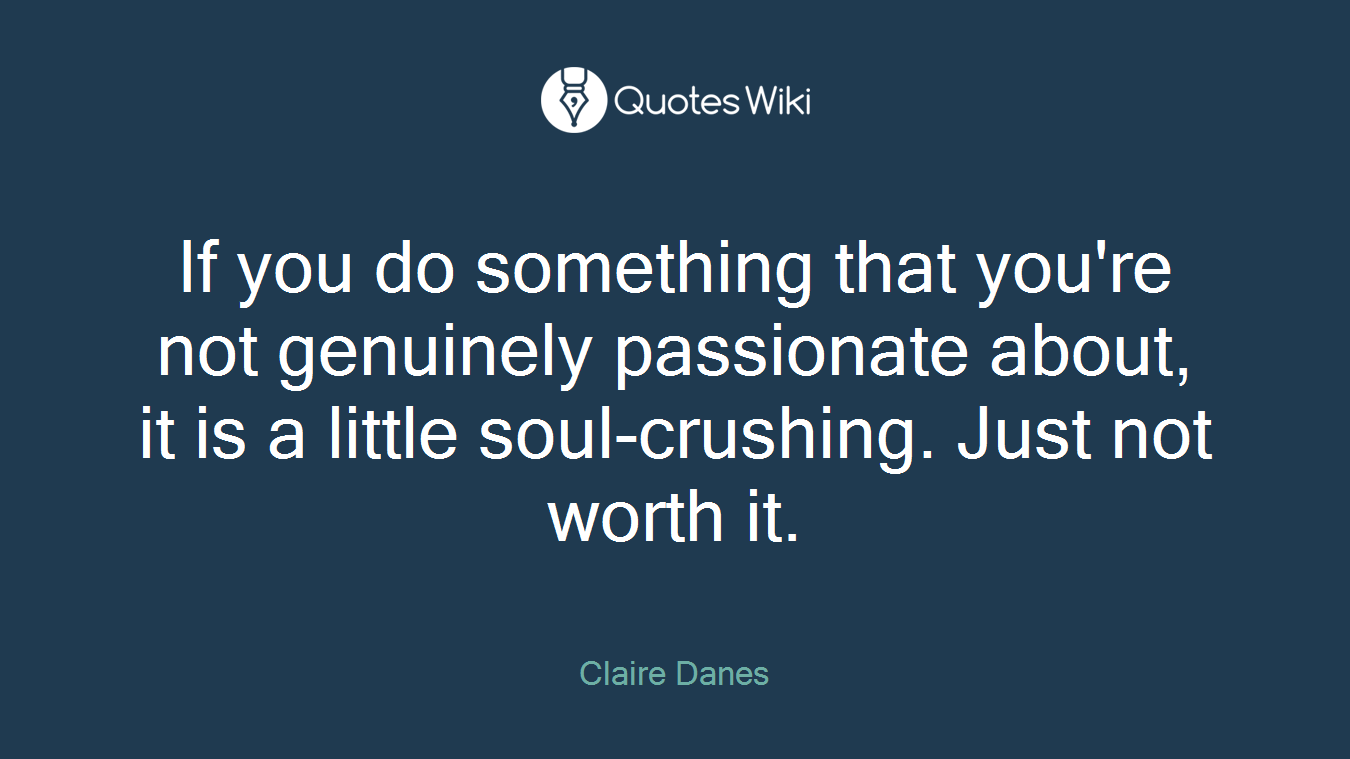 If you do something that you're not genuinely passionate about, it is a little soul-crushing. Just not worth it.