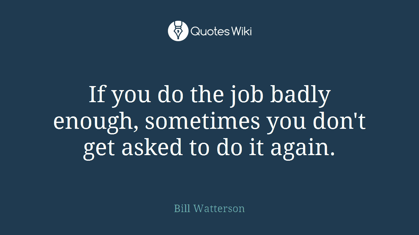 If you do the job badly enough, sometimes you don't get asked to do it again.