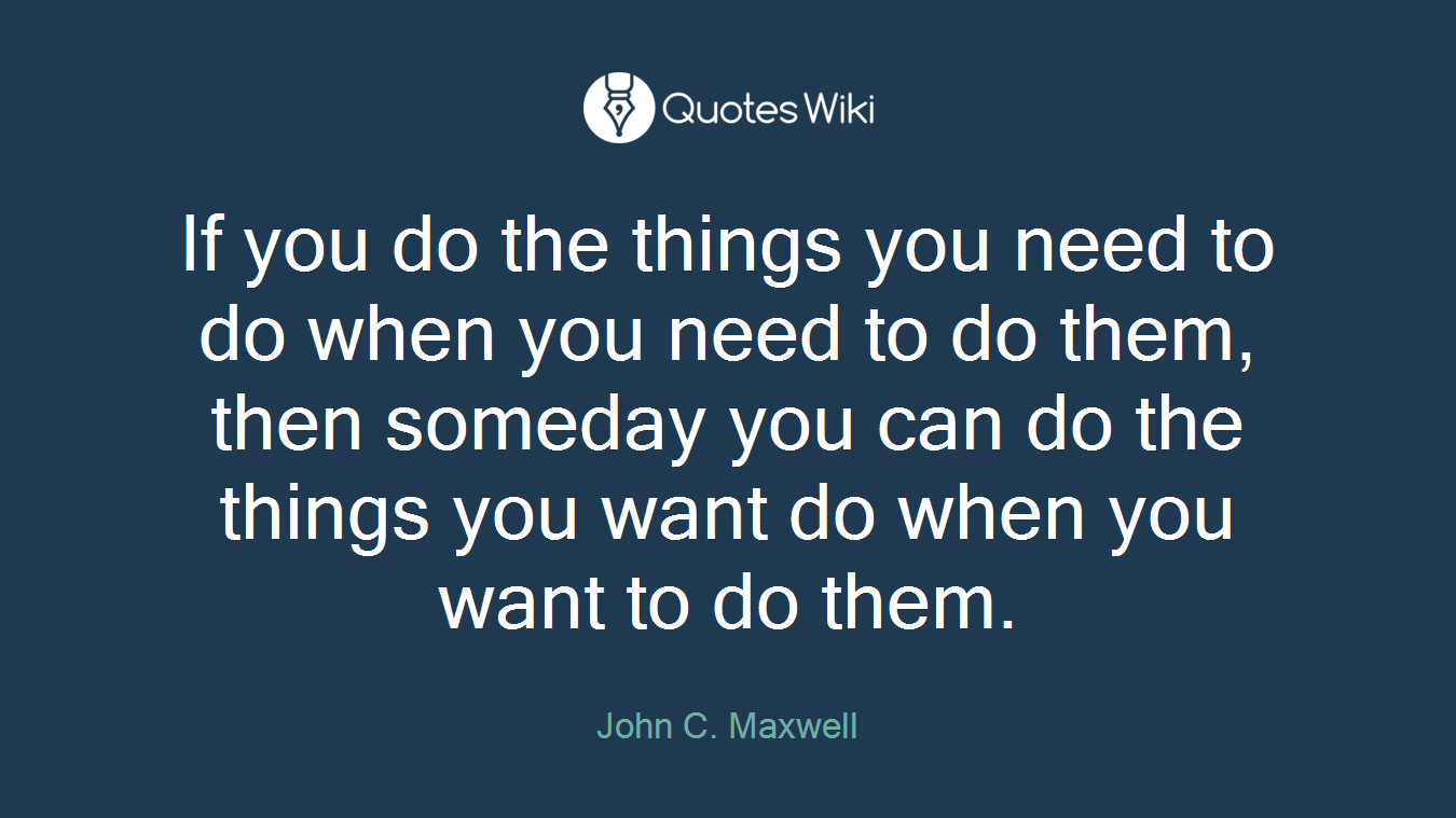 If you do the things you need to do when you need to do them, then someday you can do the things you want do when you want to do them.