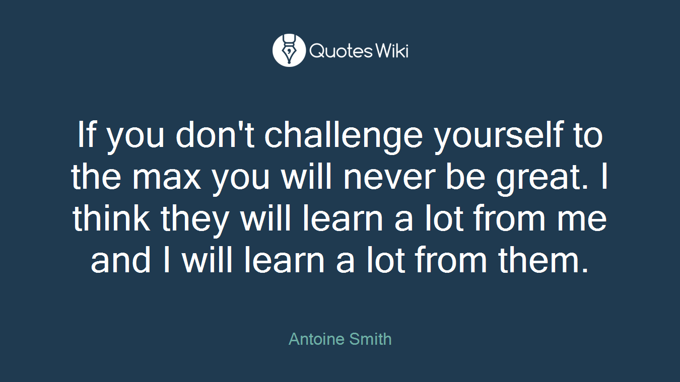 If you don't challenge yourself to the max you will never be great. I think they will learn a lot from me and I will learn a lot from them.