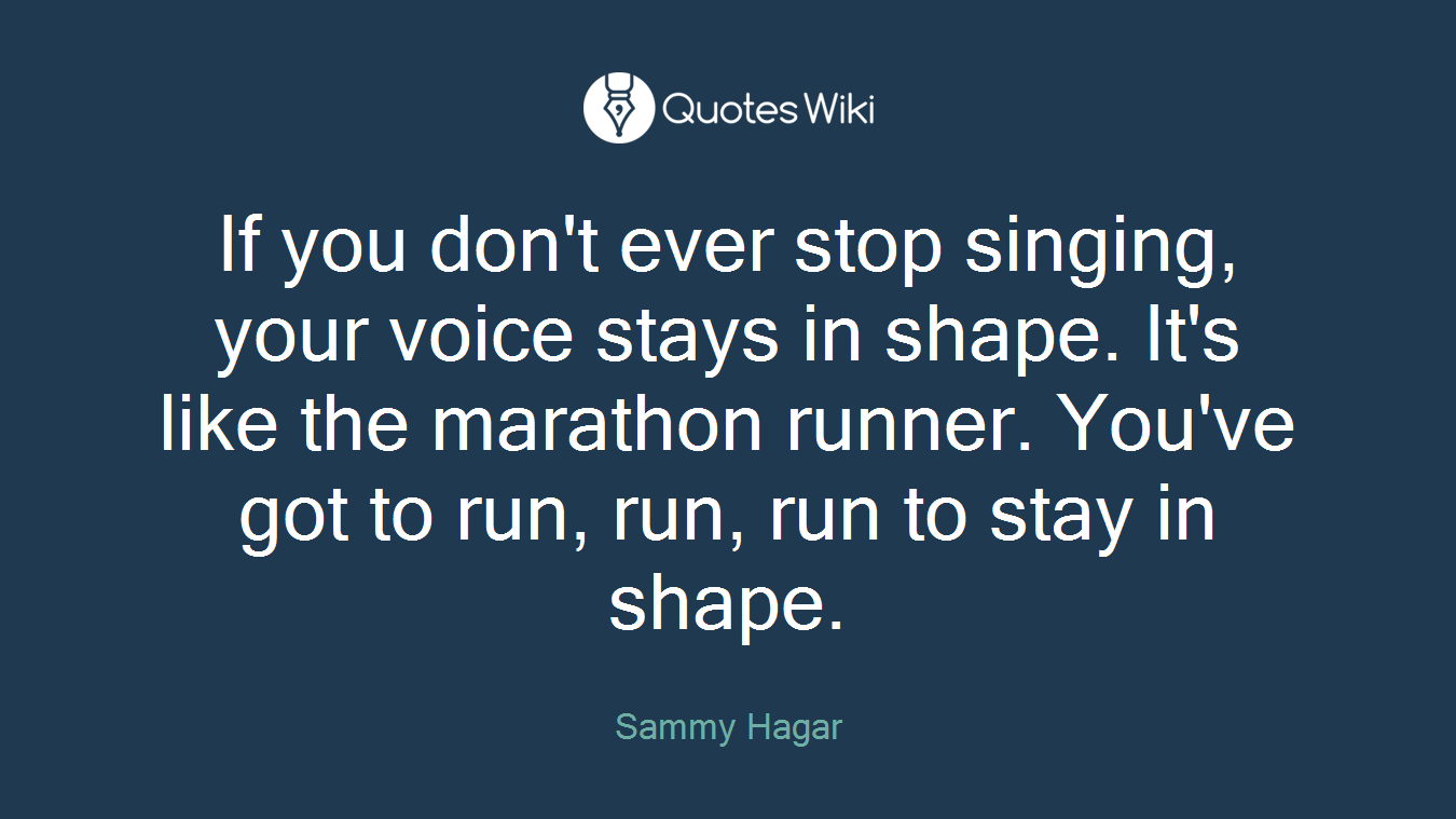 If you don't ever stop singing, your voice stays in shape. It's like the marathon runner. You've got to run, run, run to stay in shape.