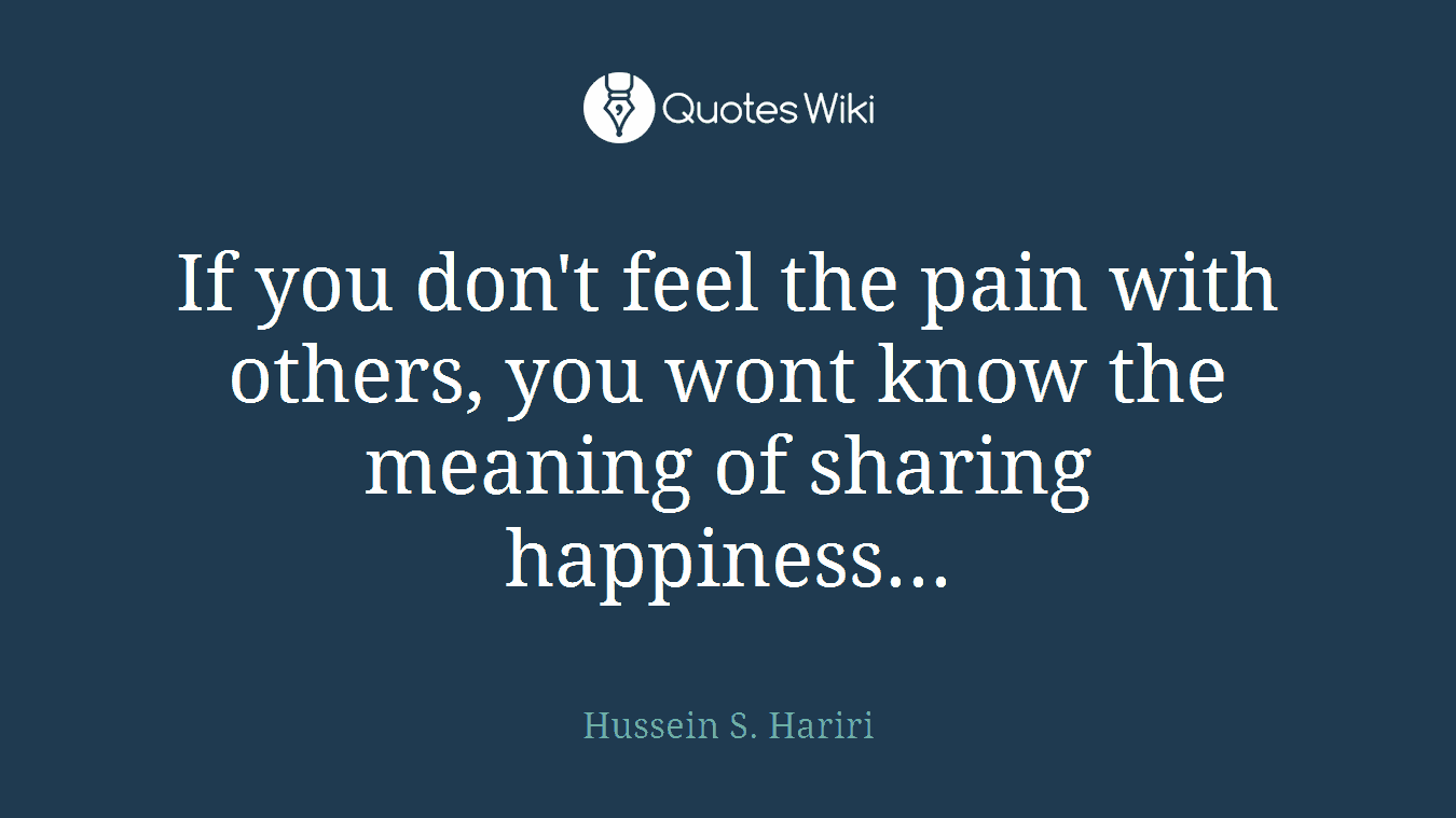 If you don't feel the pain with others, you wont know the meaning of sharing happiness...