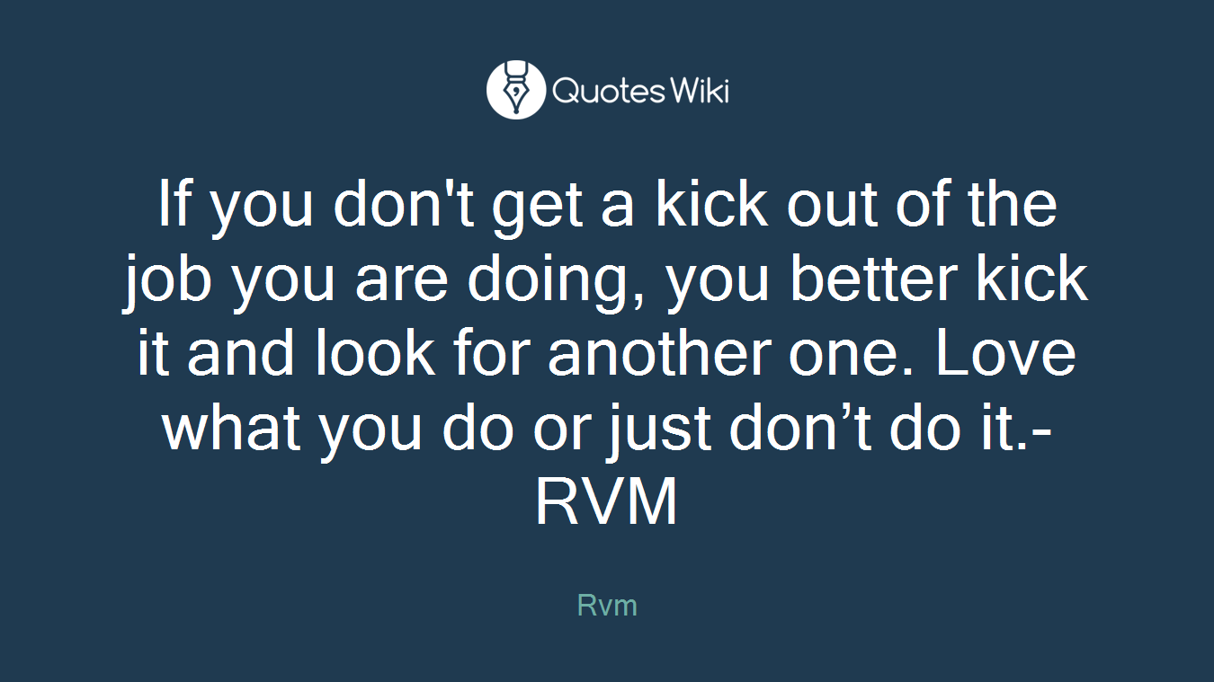 If you don't get a kick out of the job you are doing, you better kick it and look for another one. Love what you do or just don’t do it.-RVM