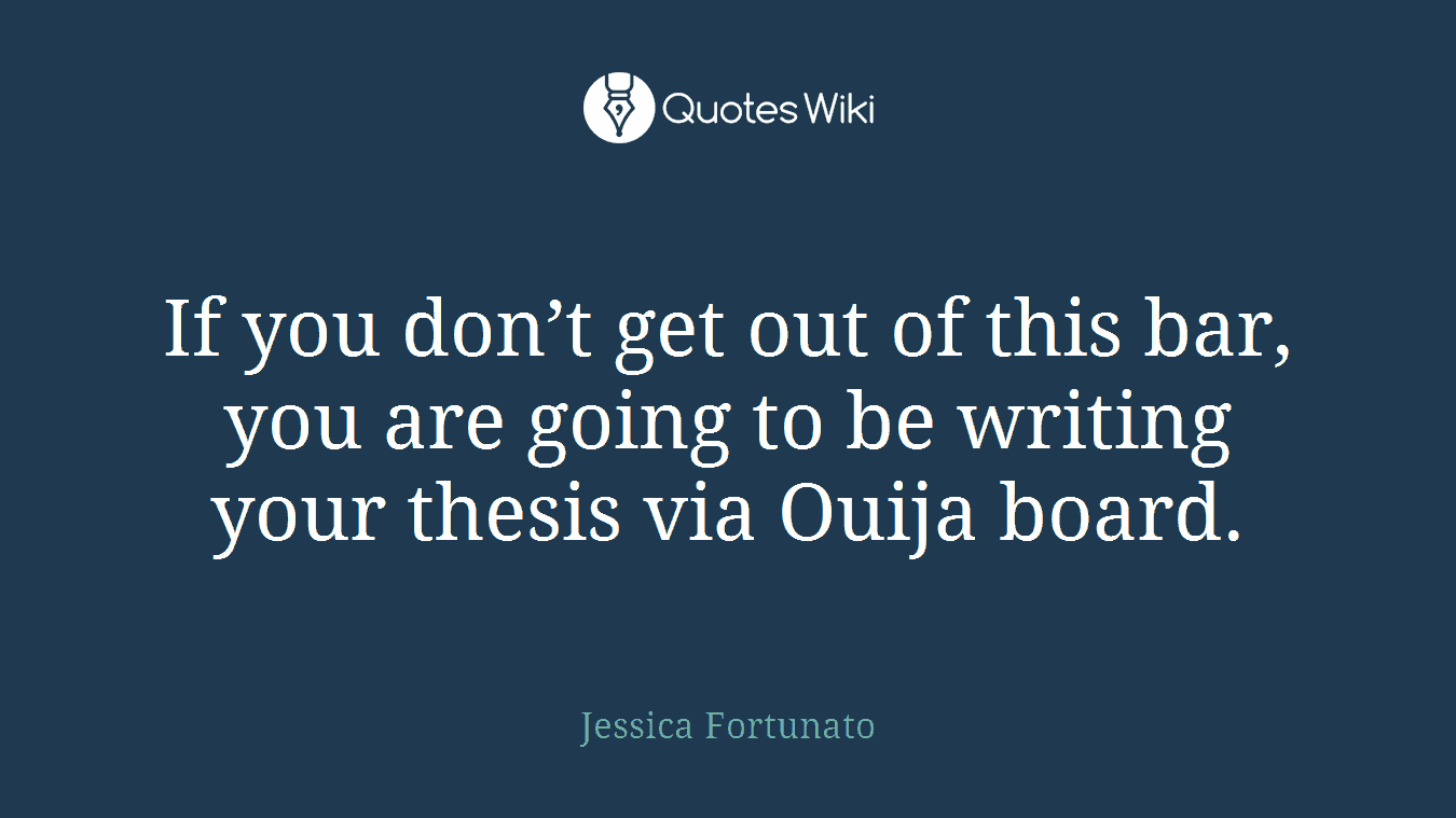 If you don’t get out of this bar, you are going to be writing your thesis via Ouija board.