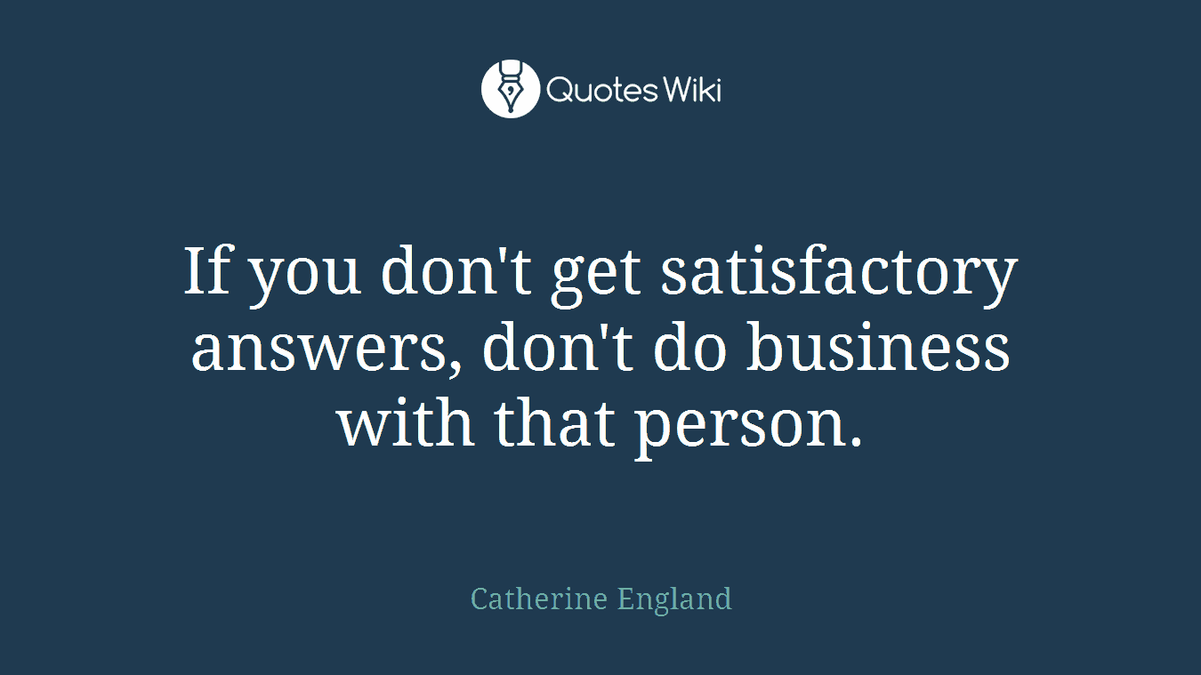 If you don't get satisfactory answers, don't do business with that person.