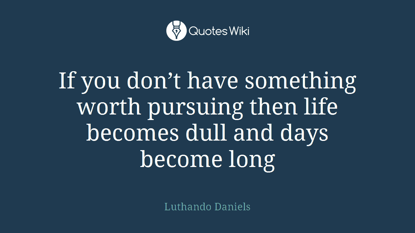If you don’t have something worth pursuing then life becomes dull and days become long