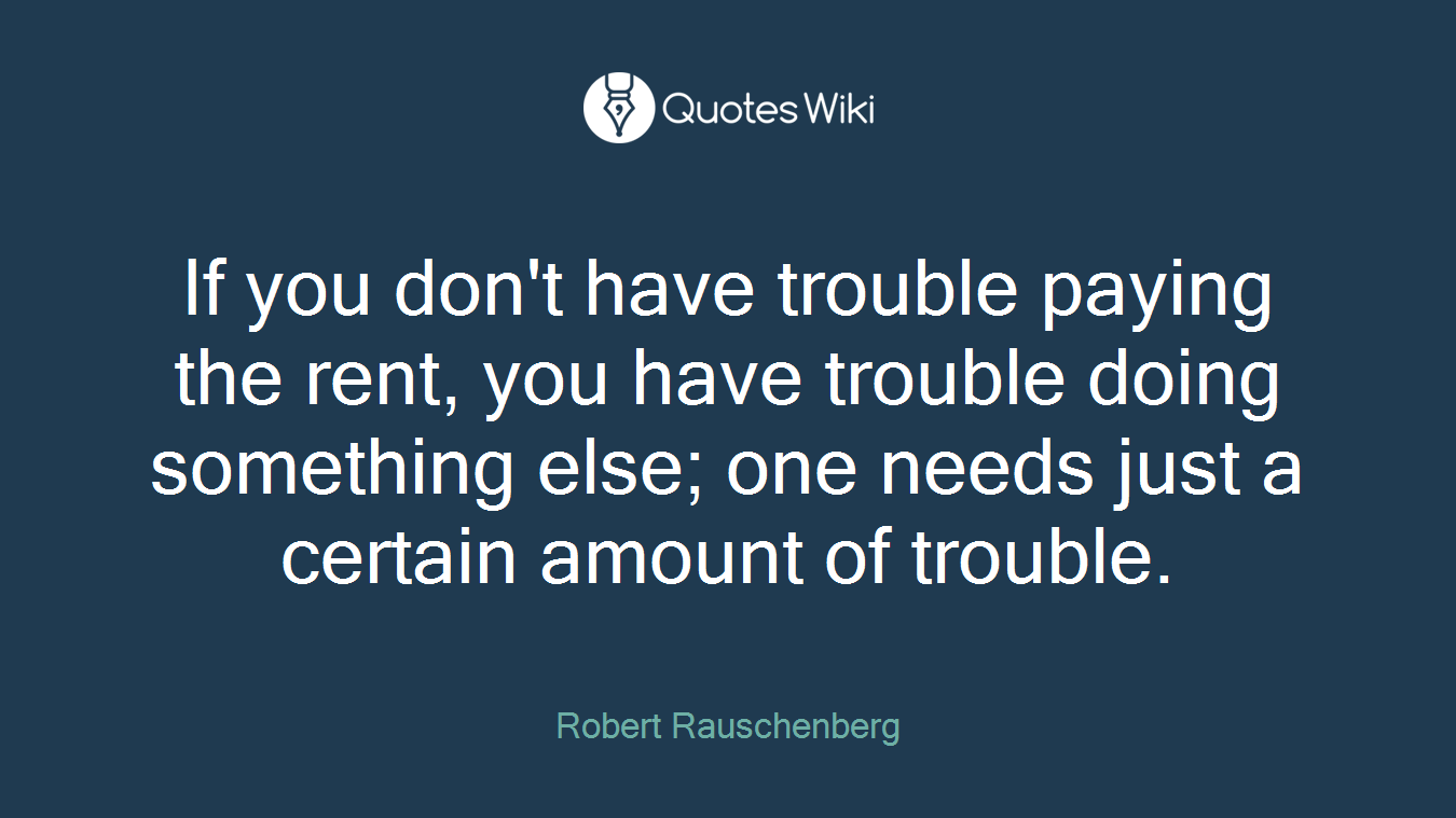 If you don't have trouble paying the rent, you have trouble doing something else; one needs just a certain amount of trouble.